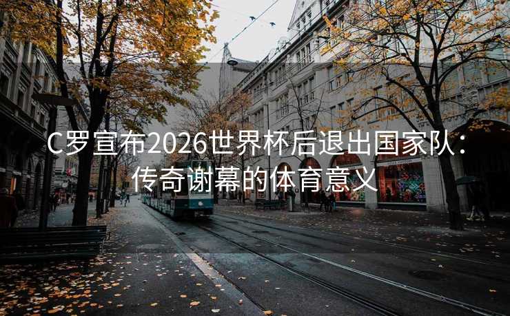 C罗宣布2026世界杯后退出国家队:传奇谢幕的体育意义 C罗宣布2026世界杯后退出国家队:传奇谢幕的体育意义