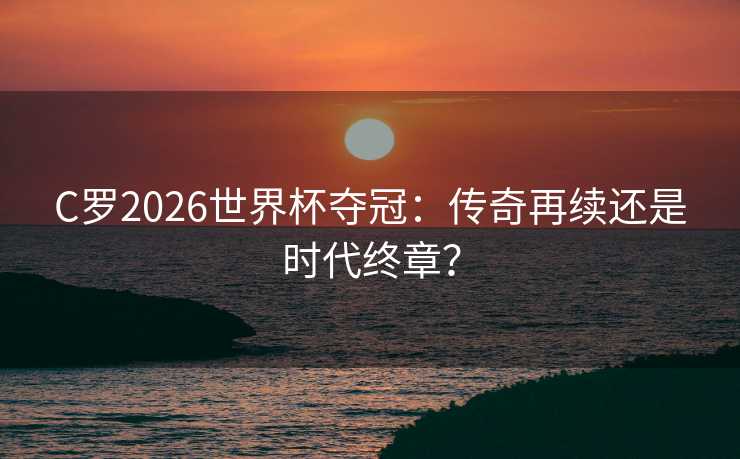 C罗2026世界杯夺冠：传奇再续还是时代终章？