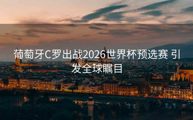 葡萄牙C罗出战2026世界杯预选赛 引发全球瞩目