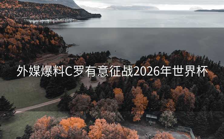 外媒爆料C罗有意征战2026年世界杯 外媒爆料C罗有意征战2026年世界杯