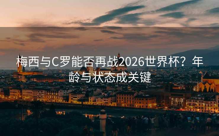 梅西与C罗能否再战2026世界杯?年龄与状态成关键 梅西与C罗能否再战2026世界杯?年龄与状态成关键