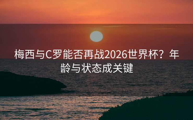 梅西与C罗能否再战2026世界杯？年龄与状态成关键