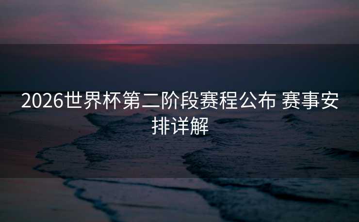 2026世界杯第二阶段赛程公布 赛事安排详解