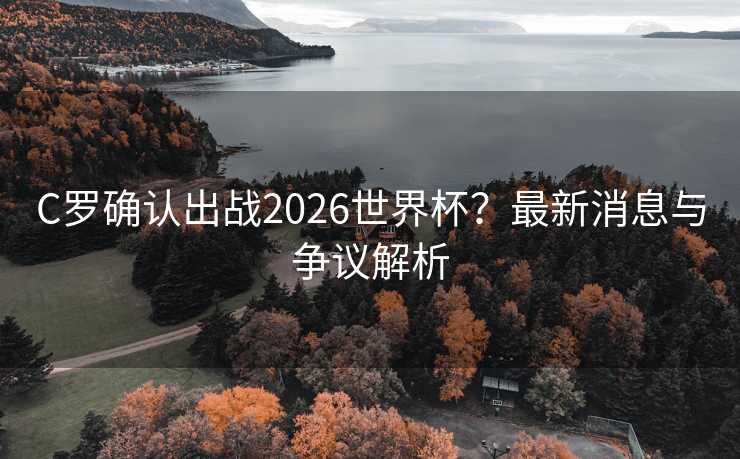 C罗确认出战2026世界杯?最新消息与争议解析 C罗确认出战2026世界杯?最新消息与争议解析