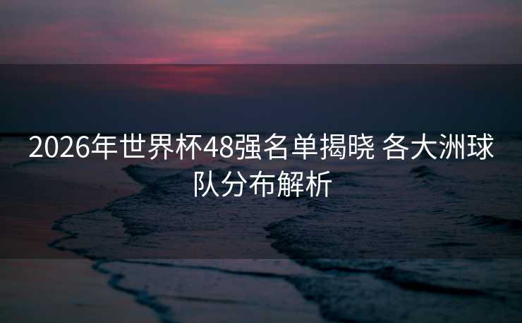 2026年世界杯48强名单揭晓 各大洲球队分布解析