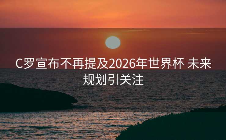 C罗宣布不再提及2026年世界杯 未来规划引关注