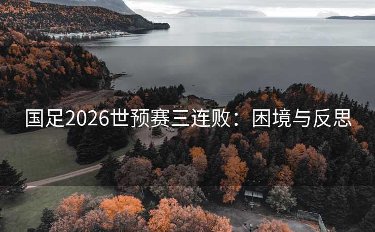 国足2026世预赛三连败:困境与反思 国足2026世预赛三连败:困境与反思